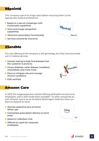 Virtual clinics in the USA
2021 8
98point6
23andMe
Amazon Care
This company uses AI to triage users before rerouting them to the
appropriate medical professional.
Based on a secure messenger with
multimedia capabilities
Voice and image recognition
capabilities
Electronic prescription functionality
Services covered by insurance
The core offering of the company is still genealogy, but they have branched
out in medical services.
Genetic testing to help find diseases that
the customer is prone to
Covers diabetes, celiac disease, hereditary
amyloidosis, and many more
Plans to mitigate risk and manage
chronic conditions
FDA certified
In 2019, the megacorporation started offering telehealth services to its
employees, and in 2021 made them available to other companies as
well. Amazon Care is so far limited to Washington State but there are
plans to expand its reach.
25
Remote assistance plus at-home
follow-ups
Contactless prescription delivery in some
areas
Based on video/text chat
Offered as a perk for corporate
employees
 
