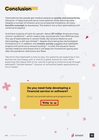 Virtual clinics in the USA
2021 10
Conclusion
Telemedicine lets people get medical assistance .
Moreover, it helps practices serve more patients while reducing costs.
Despite a number of inherent and circumstantial limitations, its many
its drawbacks. The bottom line is this: telemedicine will
continue to expand.
quickly and conveniently
benefits outweigh
And there is plenty of room for growth. About Americans have
chronic conditions , which means they would benefit from RPM services.
The use of telemedicine in certain fields, like General Medicine and
Dermatology, is still very limited , despite there being few technological
limitations to it. In addition, the suggests that telehealth
projects will continue to receive funding . In total, the situation favors
remote medicine and shows that it will keep the momentum going even
after the pandemic restrictions are lifted.
157 million
investor activity
34
35
36
Do you need help developing a
financial service or software?
Elinext can provide advice and programmers.
Write to us
"We think that telehealth is here to stay. Our patients are expecting it. Our
doctors are very happy with it, and it's a great avenue for care. We're
expecting that about 20% of our volume is going to continue to be through
telehealth." Deirdre Keeves , director of connected health applications at
UCLA Health.
37
 