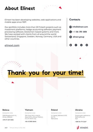 About Elinext
Elinext has been developing websites, web applications and

mobile apps since 1997.
Our portfolio includes more than 20 fintech projects such as

investment platforms, hedge accounting software, payment

processing software, blockchain-based systems and more.

We have worked with clients from all around the world:

Switzerland, Singapore, Sweden, Norway, Germany, USA and

other countries.
elinext.com
Belarus
Development center
155B Bogdanovich st.,
Minsk, 220040
+375 17 237 5365
Vietnam
Development center
37A Ghan Xich Long st.,
Ward 3,Phu Nhuan District,

Ho Chi Minh City
+84 8 3995 6849
Poland
Development center
UI, Sabaly 58/lokal A1-B1,
02-174

Warszawa
Development center
Ukraine
Dniprovska naberezna
26ZH,office 25, 

Kyiv
+380 94 711 2247
Virtual clinics in the USA
2021
Thank you for your time!
Contacts
info@elinext.com
+ 1 516 393 5818
elinext.group
 