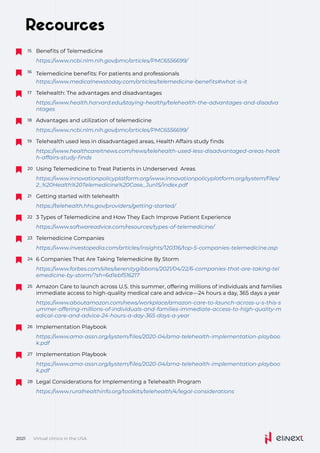 Recources
Telemedicine benefits: For patients and professionals
16
https://www.medicalnewstoday.com/articles/telemedicine-benefits#what-is-it
Telehealth: The advantages and disadvantages
17
https://www.health.harvard.edu/staying-healthy/telehealth-the-advantages-and-disadva
ntages
Advantages and utilization of telemedicine
18
https://www.ncbi.nlm.nih.gov/pmc/articles/PMC6556699/
Telehealth used less in disadvantaged areas, Health Affairs study finds
19
https://www.healthcareitnews.com/news/telehealth-used-less-disadvantaged-areas-healt
h-affairs-study-finds
Using	Telemedicine	to	Treat	Patients	in	Underserved	
Areas	
20
https://www.innovationpolicyplatform.org/www.innovationpolicyplatform.org/system/files/
2_%20Health%20Telemedicine%20Case_Jun15/index.pdf
Getting started with telehealth
21
https://telehealth.hhs.gov/providers/getting-started/
3 Types of Telemedicine and How They Each Improve Patient Experience
22
https://www.softwareadvice.com/resources/types-of-telemedicine/
Telemedicine Companies
23
https://www.investopedia.com/articles/insights/120316/top-5-companies-telemedicine.asp
Implementation
Playbook
26
https://www.ama-assn.org/system/files/2020-04/ama-telehealth-implementation-playboo
k.pdf
Implementation
Playbook
27
https://www.ama-assn.org/system/files/2020-04/ama-telehealth-implementation-playboo
k.pdf
Legal Considerations for Implementing a Telehealth Program
28
https://www.ruralhealthinfo.org/toolkits/telehealth/4/legal-considerations
6 Companies That Are Taking Telemedicine By Storm
24
https://www.forbes.com/sites/serenitygibbons/2021/04/22/6-companies-that-are-taking-tel
emedicine-by-storm/?sh=6d1ebf516217
Amazon Care to launch across U.S. this summer, offering millions of individuals and families
immediate access to high-quality medical care and advice—24 hours a day, 365 days a year
25
https://www.aboutamazon.com/news/workplace/amazon-care-to-launch-across-u-s-this-s
ummer-offering-millions-of-individuals-and-families-immediate-access-to-high-quality-m
edical-care-and-advice-24-hours-a-day-365-days-a-year
Virtual clinics in the USA
2021
Benefits of Telemedicine
15
https://www.ncbi.nlm.nih.gov/pmc/articles/PMC6556699/
 