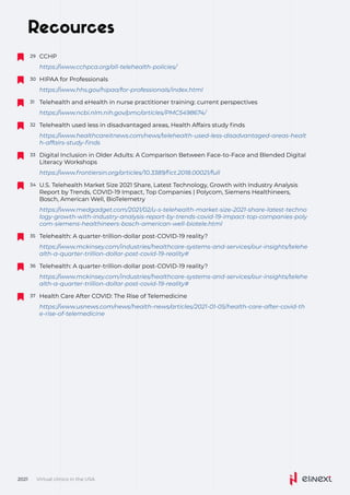 Recources
Telehealth and eHealth in nurse practitioner training: current perspectives
31
https://www.ncbi.nlm.nih.gov/pmc/articles/PMC5498674/
Digital Inclusion in Older Adults: A Comparison Between Face-to-Face and Blended Digital
Literacy Workshops
33
https://www.frontiersin.org/articles/10.3389/fict.2018.00021/full
Telehealth: A quarter-trillion-dollar post-COVID-19 reality?
35
https://www.mckinsey.com/industries/healthcare-systems-and-services/our-insights/telehe
alth-a-quarter-trillion-dollar-post-covid-19-reality#
Telehealth: A quarter-trillion-dollar post-COVID-19 reality?
36
https://www.mckinsey.com/industries/healthcare-systems-and-services/our-insights/telehe
alth-a-quarter-trillion-dollar-post-covid-19-reality#
Health Care After COVID: The Rise of Telemedicine
37
https://www.usnews.com/news/health-news/articles/2021-01-05/health-care-after-covid-th
e-rise-of-telemedicine
U.S. Telehealth Market Size 2021 Share, Latest Technology, Growth with Industry Analysis
Report by Trends, COVID-19 Impact, Top Companies | Polycom, Siemens Healthineers,
Bosch, American Well, BioTelemetry
34
https://www.medgadget.com/2021/02/u-s-telehealth-market-size-2021-share-latest-techno
logy-growth-with-industry-analysis-report-by-trends-covid-19-impact-top-companies-poly
com-siemens-healthineers-bosch-american-well-biotele.html
Telehealth used less in disadvantaged areas, Health Affairs study finds
32
https://www.healthcareitnews.com/news/telehealth-used-less-disadvantaged-areas-healt
h-affairs-study-finds
Virtual clinics in the USA
2021
CCHP
29
https://www.cchpca.org/all-telehealth-policies/
HIPAA for Professionals
30
https://www.hhs.gov/hipaa/for-professionals/index.html
 