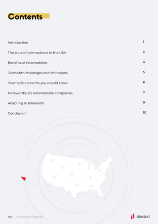Contents
Virtual clinics in the USA
2021
Introduction 1
The state of telemedicine in the USA 2
Benefits of telemedicine 4
Telehealth challenges and limitations 5
Telemedicine terms you should know 6
Noteworthy US telemedicine companies 7
Adapting to telehealth 9
Conclusion 10
 