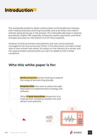 Introduction
Virtual clinics in the USA
2021 1
Who this white paper is for:
Medical practice owners looking to expand
the range of services they provide.
Hospital CIOs who want to select the right
telemedicine implementation strategy and
software.
Other whose aim is to
improve their company’s bottom line and
attract more patients.
C-level executives
However, thanks to remote consultations and care, some practices
managed to not only survive but thrive. In this document, we take a closer
look at how remote care works, its impact on the industry as a whole, and
the ways providers and practices can use it to adapt to new market
conditions.
The worldwide pandemic dealt a serious blow to the healthcare industry,
with medical practices straining to provide care to all those who need it
without going bankrupt in the process. The noticeable decrease in elective
procedures, higher PPE expenses, temporary worker payments, and other
changes seriously hurt the bottom line of many hospitals.
 