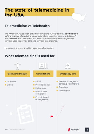 The state of telemedicine in
the USA
Virtual clinics in the USA
2021 2
The American Association of Family Physicians (AAFP) defines telemedicine
as “the practice of medicine using technology to deliver care at a distance,”
and telehealth as “electronic and telecommunications technologies and
services used to provide care and services at-a-distance.”
1
However, the terms are often used interchangeably.
Telemedicine vs Telehealth
What telemedicine is used for
Emergency care
Remote emergency
care (e.g. Telestroke )
2
Teletriage
Telesurgery
Consultations
Initial
Pre-op/post-op
Follow-ups
Prescription
compliance
Chronic health
management
Behavioral therapy
Individual
Group
 
