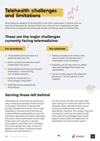 Virtual clinics in the USA
2021 5
Telehealth challenges
and limitations
Telemedicine, despite all its benefits, is far from a panacea. It comes with its
own set of drawbacks. Some of them are inherent to its operating model;
others are consequences of people simply not being used to remote care.
These are the major challenges
currently facing telemedicine:
Telemedicine is sometimes hailed as a
way to help poor people, those living in
rural areas, and other underserved
groups. People who live far from major
hospitals or whose local practices are
understaffed would be able to visit the
necessary specialist remotely. Moreover,
the lower cost of admission would help
those who can’t pay for in-person
consultation and treatment. However,
this is not always the case. In the US,
patients with lower incomes are less

likely to use telemedicine .
19
Serving those left behind
On one hand, remote care does offer
cost-saving: no commute to/from the
hospital, lower admission fees, quick
access to professionals with rare
specialties. However, the subpar internet
connection, reliance on public funds,
and a lack of knowledge about such
opportunities stifle the expansion of
telehealth into low-income areas .
20
For patients:
For practices:
Transmitted personal data is a
potential security risk
Some remote procedures aren’t
covered by insurance
State-based licensing can prevent
physicians from serving
out-of-state patients
15
Upfront investment in
technology is required16
Staff fear being replaced by
AI/chatbots
Taking samples and conducting
many hands-on procedures is
impossible to do remotely17
Certain states require the physical
presence of the patient in the
hospital
18
Patients can be reluctant to adopt
new technologies they have not
used before.
 