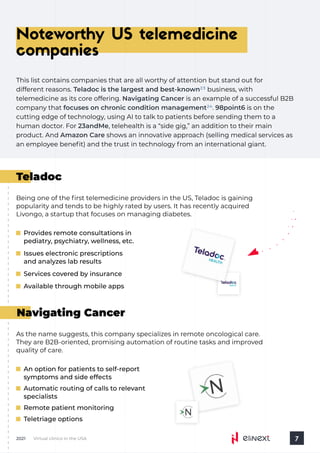 As the name suggests, this company specializes in remote oncological care.
They are B2B-oriented, promising automation of routine tasks and improved
quality of care.
Navigating Cancer
An option for patients to self-report
symptoms and side effects
Automatic routing of calls to relevant
specialists
Remote patient monitoring
Teletriage options
Virtual clinics in the USA
2021 7
Noteworthy US telemedicine
companies
This list contains companies that are all worthy of attention but stand out for 

different reasons. business, with
telemedicine as its core offering. is an example of a successful B2B
company that is on the
cutting edge of technology, using AI to talk to patients before sending them to a
human doctor. For , telehealth is a “side gig,” an addition to their main
product. And shows an innovative approach (selling medical services as
an employee benefit) and the trust in technology from an international giant.
Teladoc is the largest and best-known
Navigating Cancer
focuses on chronic condition management . 98point6
23andMe
Amazon Care
23
24
Teladoc
Being one of the first telemedicine providers in the US, Teladoc is gaining
popularity and tends to be highly rated by users. It has recently acquired
Livongo, a startup that focuses on managing diabetes.
Provides remote consultations in
pediatry, psychiatry, wellness, etc.
Issues electronic prescriptions
and analyzes lab results
Services covered by insurance
Available through mobile apps
 