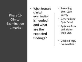 Phase 1b
Clinical
Examination
1 marks
• What focused
clinical
examination
is needed
and what
are the
expected
findings?
• Screening
Exm: Quik
Survey
• General Exm:
Quik Detail
• Systemic Exm:
quik Other
than MSK
• Detailed MSK
Examination
 