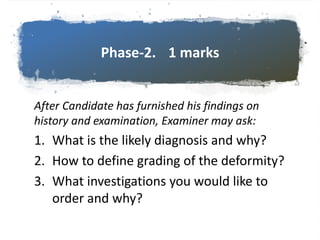 Phase-2. 1 marks
After Candidate has furnished his findings on
history and examination, Examiner may ask:
1. What is the likely diagnosis and why?
2. How to define grading of the deformity?
3. What investigations you would like to
order and why?
 