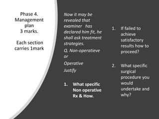 Phase 4.
Management
plan
3 marks.
Each section
carries 1mark
Now it may be
revealed that
examiner has
declared him fit, he
shall ask treatment
strategies.
Q. Non-operatieve
or
Operative
Justify
1. What specific
Non operative
Rx & How.
1. If failed to
achieve
satisfactory
results how to
proceed?
2. What specific
surgical
procedure you
would
undertake and
why?
 