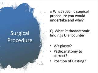 Surgical
Procedure
Q. What specific surgical
procedure you would
undertake and why?
Q. What Pathoanatomic
findings U encounter
• V-Y plasty?
• Pathoanatomy to
correct?
• Position of Casting?
 