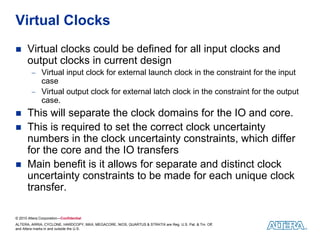 © 2010 Altera Corporation—Confidential
ALTERA, ARRIA, CYCLONE, HARDCOPY, MAX, MEGACORE, NIOS, QUARTUS & STRATIX are Reg. U.S. Pat. & Tm. Off.
and Altera marks in and outside the U.S.
Virtual Clocks
 Virtual clocks could be defined for all input clocks and
output clocks in current design
 Virtual input clock for external launch clock in the constraint for the input
case
 Virtual output clock for external latch clock in the constraint for the output
case.
 This will separate the clock domains for the IO and core.
 This is required to set the correct clock uncertainty
numbers in the clock uncertainty constraints, which differ
for the core and the IO transfers
 Main benefit is it allows for separate and distinct clock
uncertainty constraints to be made for each unique clock
transfer.
 