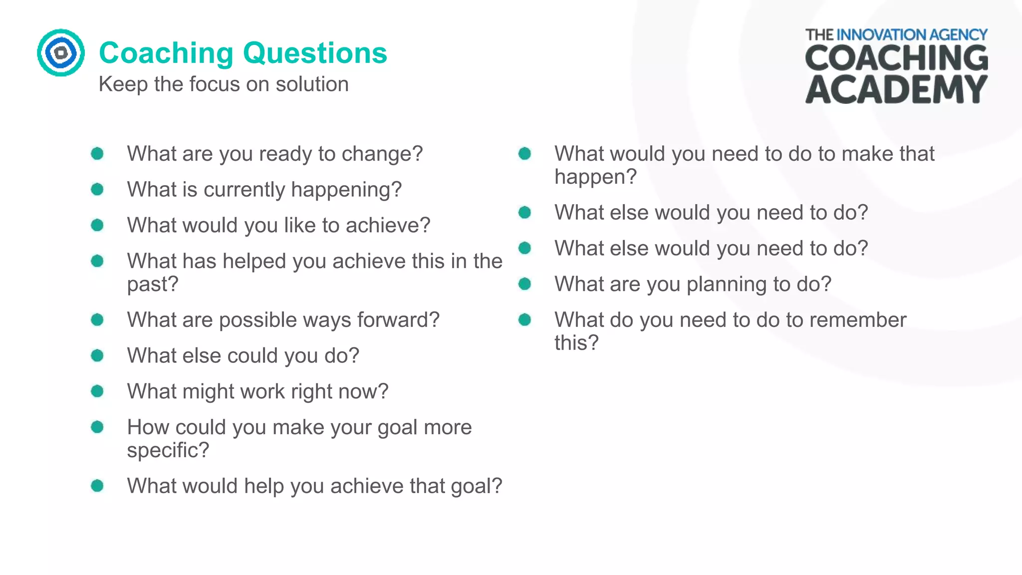 Coaching Questions
Keep the focus on solution
What are you ready to change?
What is currently happening?
What would you like to achieve?
What has helped you achieve this in the
past?
What are possible ways forward?
What else could you do?
What might work right now?
How could you make your goal more
specific?
What would help you achieve that goal?
What would you need to do to make that
happen?
What else would you need to do?
What else would you need to do?
What are you planning to do?
What do you need to do to remember
this?
 