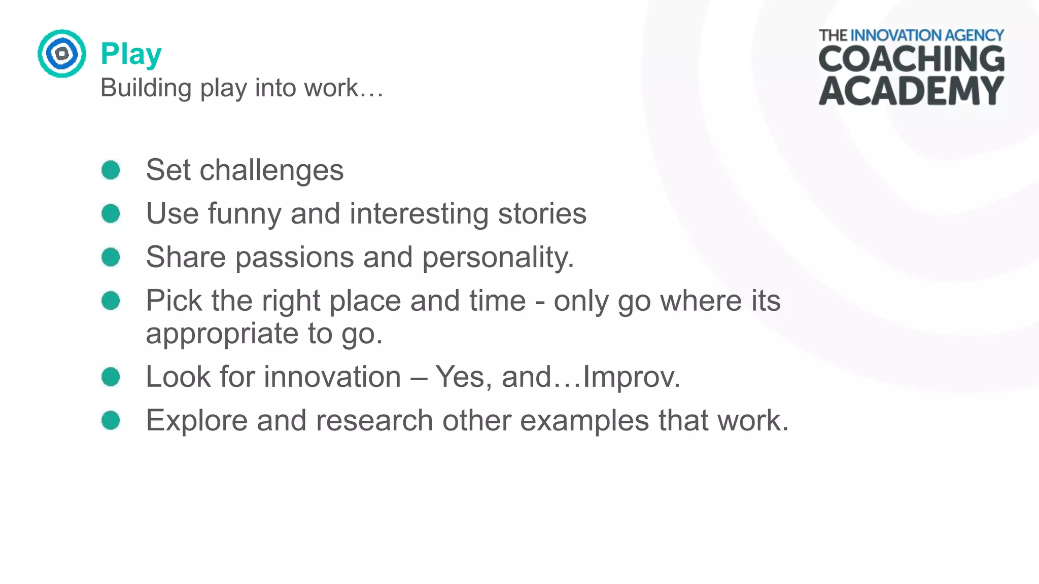 Play
Building play into work…
Set challenges
Use funny and interesting stories
Share passions and personality.
Pick the right place and time - only go where its
appropriate to go.
Look for innovation – Yes, and…Improv.
Explore and research other examples that work.
 