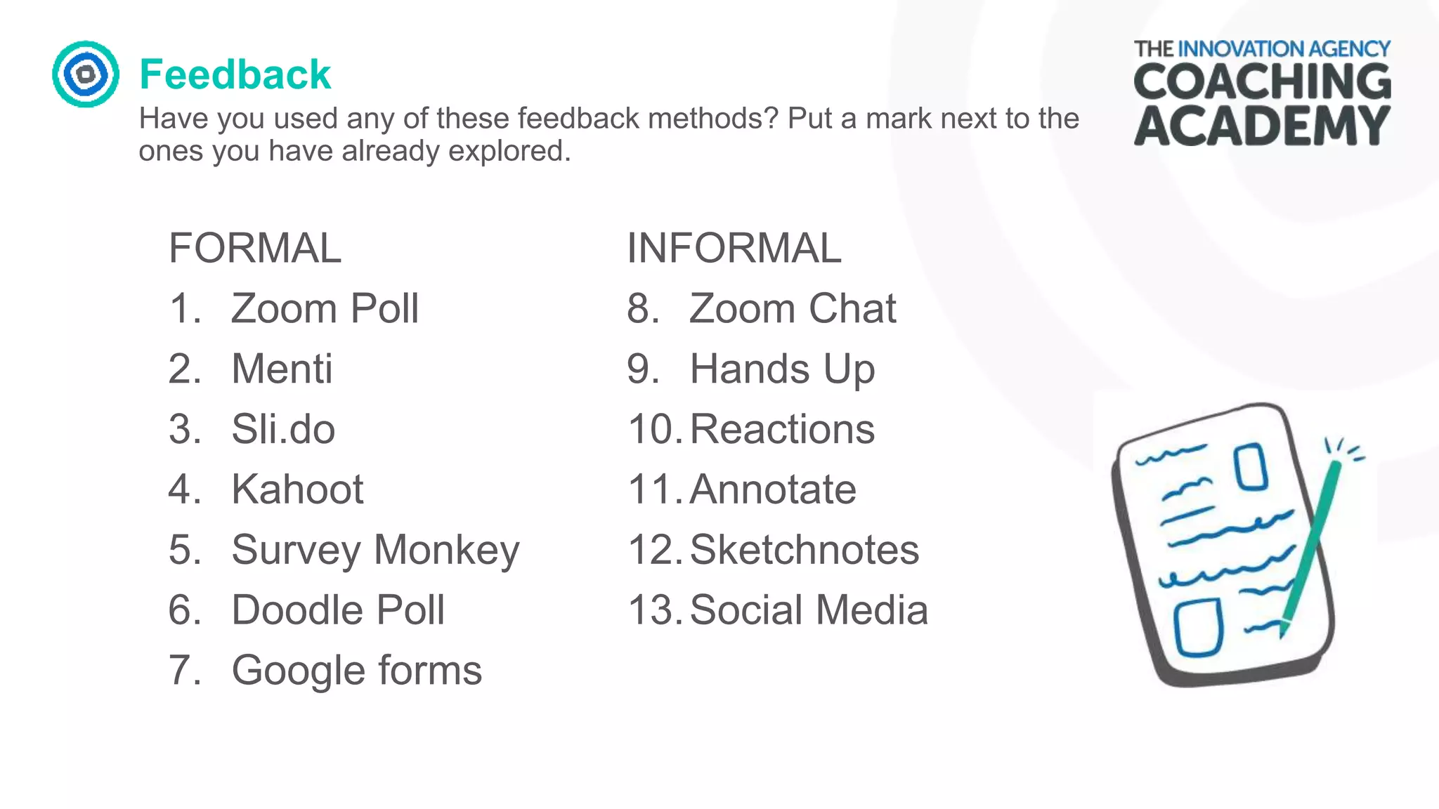 Feedback
Have you used any of these feedback methods? Put a mark next to the
ones you have already explored.
FORMAL
1. Zoom Poll
2. Menti
3. Sli.do
4. Kahoot
5. Survey Monkey
6. Doodle Poll
7. Google forms
INFORMAL
8. Zoom Chat
9. Hands Up
10.Reactions
11.Annotate
12.Sketchnotes
13.Social Media
 