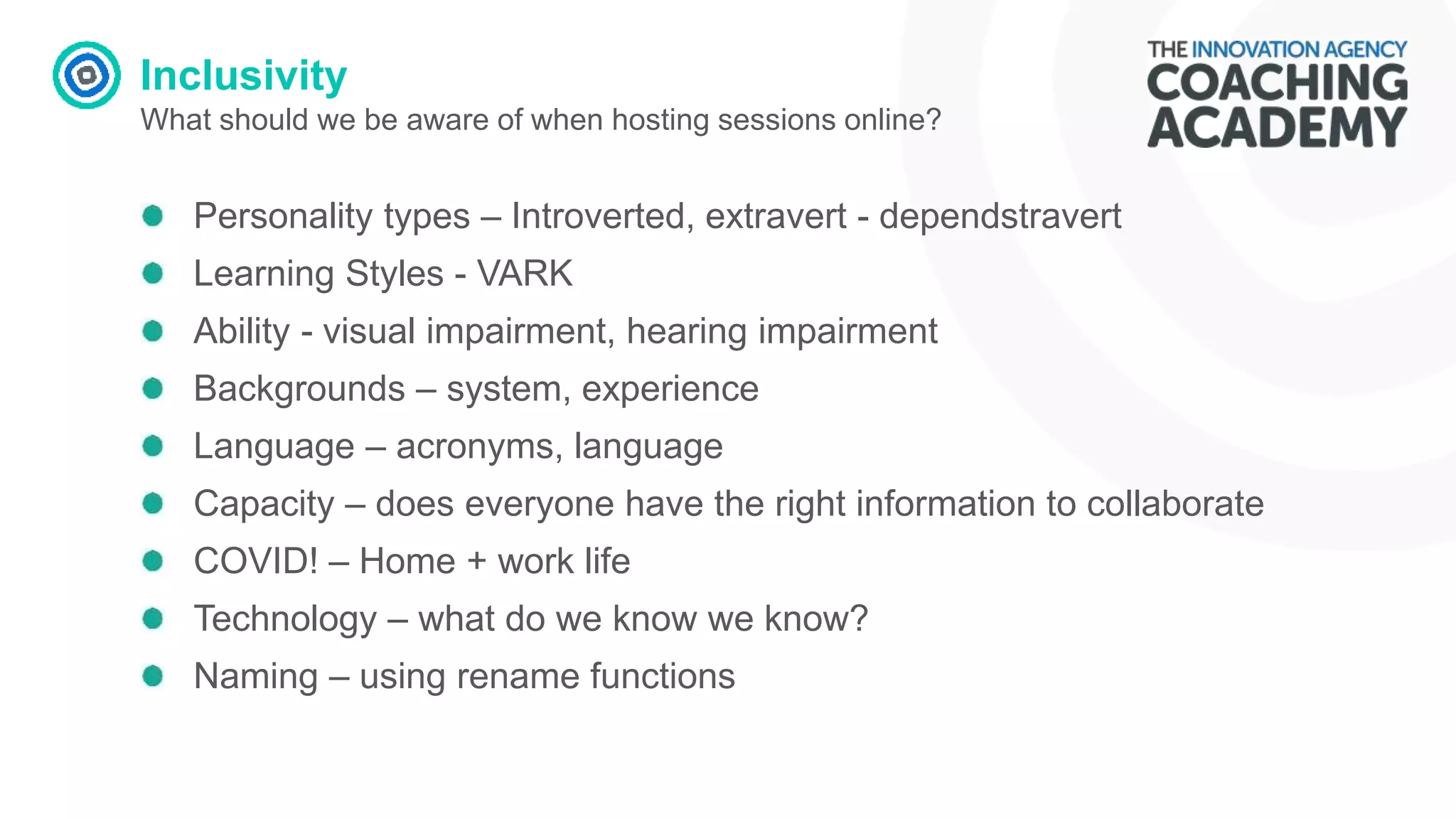 Inclusivity
What should we be aware of when hosting sessions online?
Personality types – Introverted, extravert - dependstravert
Learning Styles - VARK
Ability - visual impairment, hearing impairment
Backgrounds – system, experience
Language – acronyms, language
Capacity – does everyone have the right information to collaborate
COVID! – Home + work life
Technology – what do we know we know?
Naming – using rename functions
 