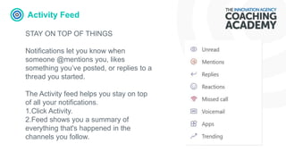 Activity Feed
STAY ON TOP OF THINGS
Notifications let you know when
someone @mentions you, likes
something you’ve posted, or replies to a
thread you started.
The Activity feed helps you stay on top
of all your notifications.
1.Click Activity.
2.Feed shows you a summary of
everything that's happened in the
channels you follow.
 
