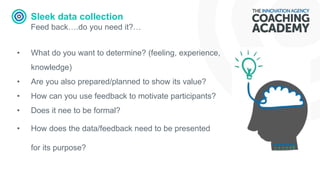 Sleek data collection
Feed back….do you need it?…
• What do you want to determine? (feeling, experience,
knowledge)
• Are you also prepared/planned to show its value?
• How can you use feedback to motivate participants?
• Does it nee to be formal?
• How does the data/feedback need to be presented
for its purpose?
 