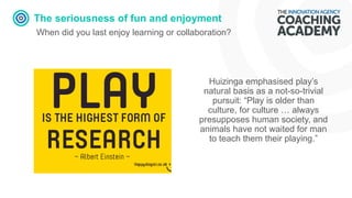 The seriousness of fun and enjoyment
When did you last enjoy learning or collaboration?
Huizinga emphasised play’s
natural basis as a not-so-trivial
pursuit: “Play is older than
culture, for culture … always
presupposes human society, and
animals have not waited for man
to teach them their playing.”
 