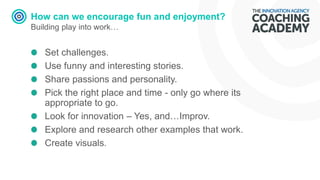 How can we encourage fun and enjoyment?
Building play into work…
Set challenges.
Use funny and interesting stories.
Share passions and personality.
Pick the right place and time - only go where its
appropriate to go.
Look for innovation – Yes, and…Improv.
Explore and research other examples that work.
Create visuals.
 
