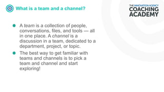 What is a team and a channel?
A team is a collection of people,
conversations, files, and tools — all
in one place. A channel is a
discussion in a team, dedicated to a
department, project, or topic.
The best way to get familiar with
teams and channels is to pick a
team and channel and start
exploring!
 