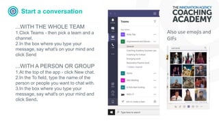 Start a conversation
...WITH THE WHOLE TEAM
1.Click Teams - then pick a team and a
channel.
2.In the box where you type your
message, say what's on your mind and
click Send
...WITH A PERSON OR GROUP
1.At the top of the app - click New chat.
2.In the To field, type the name of the
person or people you want to chat with.
3.In the box where you type your
message, say what's on your mind and
click Send.
Also use emojis and
GIFs
 