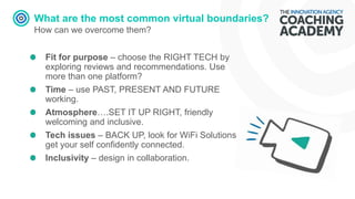 What are the most common virtual boundaries?
How can we overcome them?
Fit for purpose – choose the RIGHT TECH by
exploring reviews and recommendations. Use
more than one platform?
Time – use PAST, PRESENT AND FUTURE
working.
Atmosphere….SET IT UP RIGHT, friendly
welcoming and inclusive.
Tech issues – BACK UP, look for WiFi Solutions
get your self confidently connected.
Inclusivity – design in collaboration.
 