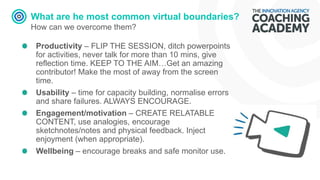 What are he most common virtual boundaries?
How can we overcome them?
Productivity – FLIP THE SESSION, ditch powerpoints
for activities, never talk for more than 10 mins, give
reflection time. KEEP TO THE AIM…Get an amazing
contributor! Make the most of away from the screen
time.
Usability – time for capacity building, normalise errors
and share failures. ALWAYS ENCOURAGE.
Engagement/motivation – CREATE RELATABLE
CONTENT, use analogies, encourage
sketchnotes/notes and physical feedback. Inject
enjoyment (when appropriate).
Wellbeing – encourage breaks and safe monitor use.
 