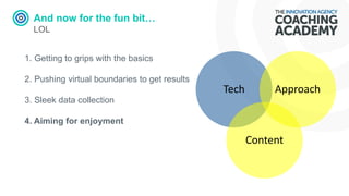 And now for the fun bit…
LOL
1. Getting to grips with the basics
2. Pushing virtual boundaries to get results
3. Sleek data collection
4. Aiming for enjoyment
Tech
Content
Approach
 