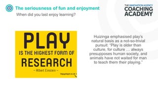 The seriousness of fun and enjoyment
When did you last enjoy learning?
Huizinga emphasised play’s
natural basis as a not-so-trivial
pursuit: “Play is older than
culture, for culture … always
presupposes human society, and
animals have not waited for man
to teach them their playing.”
 