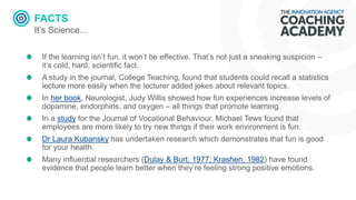 FACTS
It’s Science…
If the learning isn’t fun, it won’t be effective. That’s not just a sneaking suspicion –
it’s cold, hard, scientific fact.
A study in the journal, College Teaching, found that students could recall a statistics
lecture more easily when the lecturer added jokes about relevant topics.
In her book, Neurologist, Judy Willis showed how fun experiences increase levels of
dopamine, endorphins, and oxygen – all things that promote learning.
In a study for the Journal of Vocational Behaviour, Michael Tews found that
employees are more likely to try new things if their work environment is fun.
Dr Laura Kubansky has undertaken research which demonstrates that fun is good
for your health.
Many influential researchers (Dulay & Burt, 1977; Krashen, 1982) have found
evidence that people learn better when they’re feeling strong positive emotions.
 