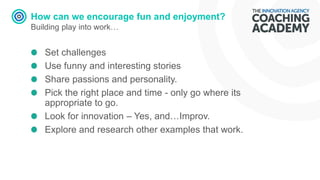 How can we encourage fun and enjoyment?
Building play into work…
Set challenges
Use funny and interesting stories
Share passions and personality.
Pick the right place and time - only go where its
appropriate to go.
Look for innovation – Yes, and…Improv.
Explore and research other examples that work.
 