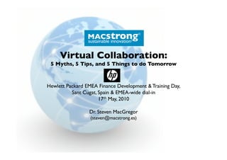 Virtual Collaboration:
 5 Myths, 5 Tips, and 5 Things to do Tomorrow



Hewlett Packard EMEA Finance Development & Training Day, 
          Sant Cugat, Spain & EMEA-wide dial-in
                      17th May, 2010

                  Dr. Steven MacGregor
                  (steven@macstrong.es)
 