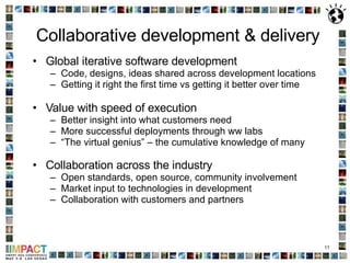 Collaborative development & delivery Global iterative software development Code, designs, ideas shared across development locations Getting it right the first time vs getting it better over time  Value with speed of execution Better insight into what customers need More successful deployments through ww labs  “ The virtual genius” – the cumulative knowledge of many  Collaboration across the industry   Open standards, open source, community involvement Market input to technologies in development Collaboration with customers and partners 