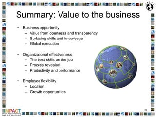 Summary: Value to the business Business opportunity Value from openness and transparency Surfacing skills and knowledge  Global execution Organizational effectiveness The best skills on the job Process revealed Productivity and performance Employee flexibility Location  Growth opportunities 