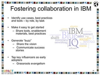 Fostering collaboration in IBM Identify use cases, best practices and tools – by role, by task Make it easy to get started Share tools, enablement materials, best practices Generate “buzz” Share the vision Communicate success stories Tap key influencers as early adopters Grassroots evangelism 