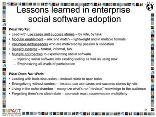 Lessons learned in enterprise  social software adoption What Works: Lead with  use cases and success stories  – by role, by task Modular enablement  – mix and match – lightweight and in multiple formats Volunteer ambassadors  who are motivated by passion & validation Reward systems  – formal, informal, fun Multiple approaches  to experiencing social software Injecting social software into existing tooling as well as using new Emphasizing all levels of participation  What Does Not Work: Leading with tools discussion – instead relate to user tasks Evangelizing without context –  instead use use cases and success stories by role Living in the echo chamber – recognize what's not “obvious” knowledge to the audience Forgetting there's no clean slate – approach must accommodate multiplicity 