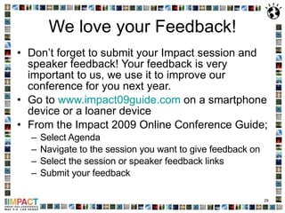 We love your Feedback! Don’t forget to submit your Impact session and speaker feedback! Your feedback is very important to us, we use it to improve our conference for you next year. Go to  www.impact09guide.com  on a smartphone device or a loaner device From the Impact 2009 Online Conference Guide; Select Agenda Navigate to the session you want to give feedback on Select the session or speaker feedback links Submit your feedback 