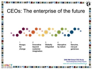 CEOs: The enterprise of the future 2008 IBM Global CEO Study The Enterprise of the Future www.ibm.com/enterpriseofthefuture Globally integrated 3 Hungry for change 1 Disruptive by nature 4 Genuine, not just generous 5 Innovative beyond customer imagination 2 