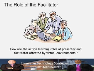 The Role of the Facilitator




  How are the action learning roles of presenter and
    facilitator affected by virtual environments ?


         Immersive Technology Strategies
                www.davidwortley.com
 
