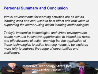Personal Summary and Conclusion

Virtual environments for learning activities are as old as
learning itself and can, used to best effect add real value to
supporting the learner using action learning methodologies

Today’s immersive technologies and virtual environments
create new and innovative opportunities to extend the reach
and effectiveness of action learning but the application of
these technologies to action learning needs to be explored
more fully to address the range of opportunities and
challenges.



             Immersive Technology Strategies
                    www.davidwortley.com
 