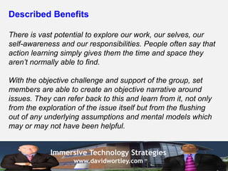 Described Benefits

There is vast potential to explore our work, our selves, our
self-awareness and our responsibilities. People often say that
action learning simply gives them the time and space they
aren’t normally able to find.

With the objective challenge and support of the group, set
members are able to create an objective narrative around
issues. They can refer back to this and learn from it, not only
from the exploration of the issue itself but from the flushing
out of any underlying assumptions and mental models which
may or may not have been helpful.


            Immersive Technology Strategies
                    www.davidwortley.com
 