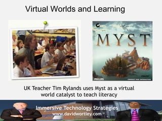 Virtual Worlds and Learning




UK Teacher Tim Rylands uses Myst as a virtual
      world catalyst to teach literacy

    Immersive Technology Strategies
           www.davidwortley.com
 