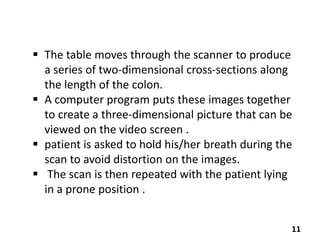  The table moves through the scanner to produce
a series of two-dimensional cross-sections along
the length of the colon.
 A computer program puts these images together
to create a three-dimensional picture that can be
viewed on the video screen .
 patient is asked to hold his/her breath during the
scan to avoid distortion on the images.
 The scan is then repeated with the patient lying
in a prone position .
11

 