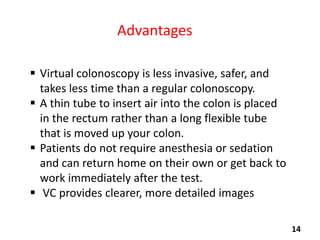 Advantages
 Virtual colonoscopy is less invasive, safer, and
takes less time than a regular colonoscopy.
 A thin tube to insert air into the colon is placed
in the rectum rather than a long flexible tube
that is moved up your colon.
 Patients do not require anesthesia or sedation
and can return home on their own or get back to
work immediately after the test.
 VC provides clearer, more detailed images
14

 