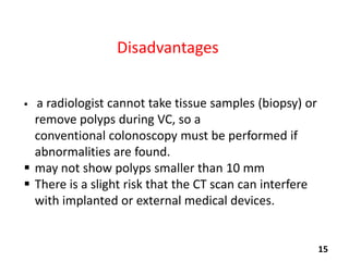 Disadvantages
a radiologist cannot take tissue samples (biopsy) or
remove polyps during VC, so a
conventional colonoscopy must be performed if
abnormalities are found.
 may not show polyps smaller than 10 mm
 There is a slight risk that the CT scan can interfere
with implanted or external medical devices.


15

 