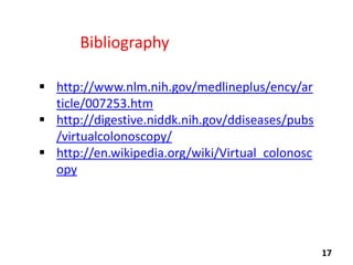 Bibliography
 http://www.nlm.nih.gov/medlineplus/ency/ar
ticle/007253.htm
 http://digestive.niddk.nih.gov/ddiseases/pubs
/virtualcolonoscopy/
 http://en.wikipedia.org/wiki/Virtual_colonosc
opy

17

 