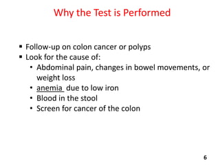 Why the Test is Performed
 Follow-up on colon cancer or polyps
 Look for the cause of:
• Abdominal pain, changes in bowel movements, or
weight loss
• anemia due to low iron
• Blood in the stool
• Screen for cancer of the colon

6

 