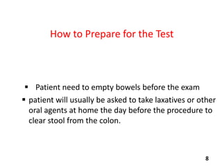 How to Prepare for the Test

 Patient need to empty bowels before the exam
 patient will usually be asked to take laxatives or other
oral agents at home the day before the procedure to
clear stool from the colon.

8

 