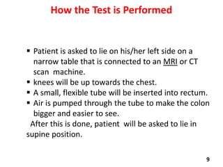 How the Test is Performed

 Patient is asked to lie on his/her left side on a
narrow table that is connected to an MRI or CT
scan machine.
 knees will be up towards the chest.
 A small, flexible tube will be inserted into rectum.
 Air is pumped through the tube to make the colon
bigger and easier to see.
After this is done, patient will be asked to lie in
supine position.
9

 