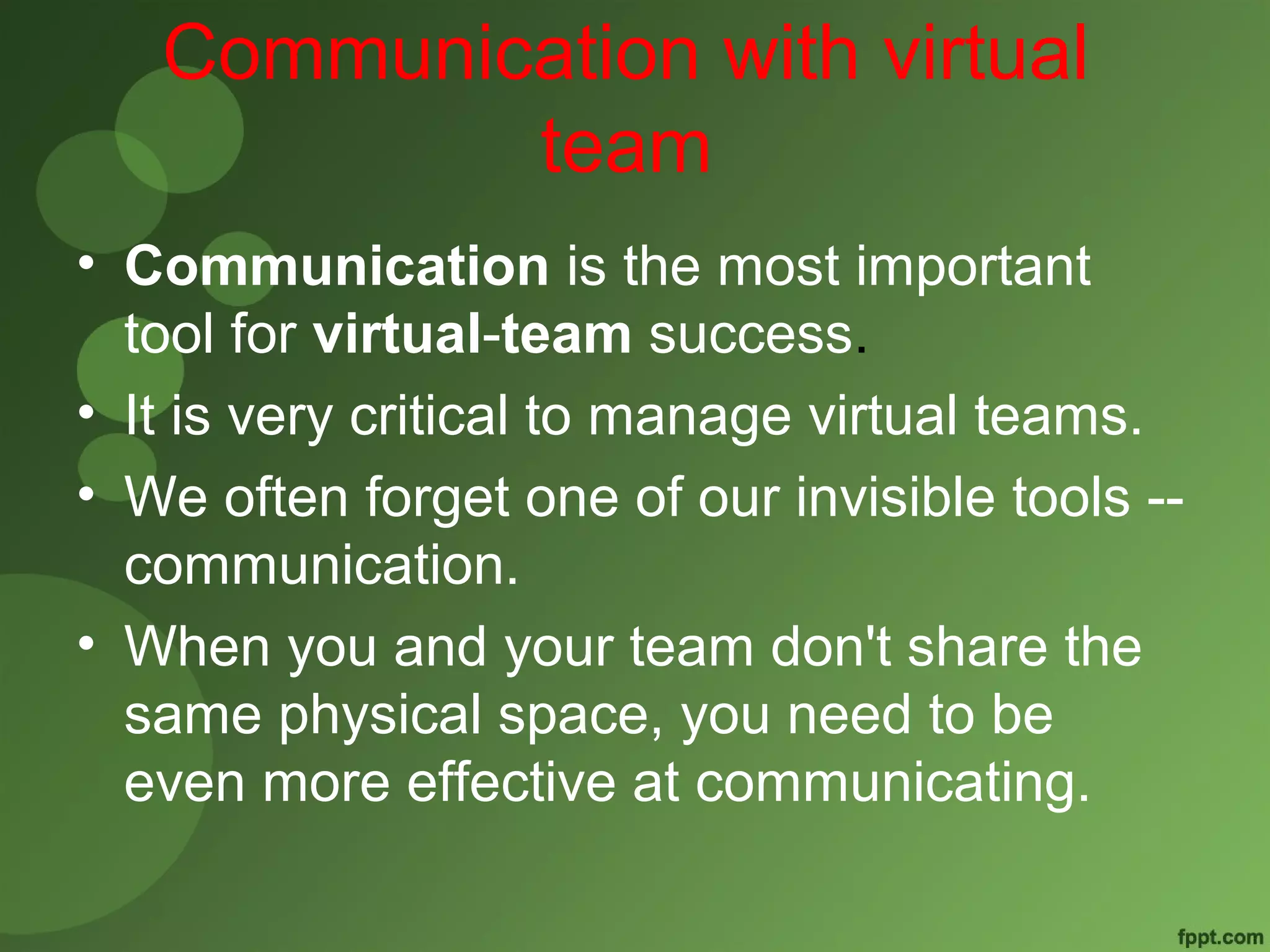 Communication with virtual 
team 
• Communication is the most important 
tool for virtual-team success. 
• It is very critical to manage virtual teams. 
• We often forget one of our invisible tools -- 
communication. 
• When you and your team don't share the 
same physical space, you need to be 
even more effective at communicating. 
 